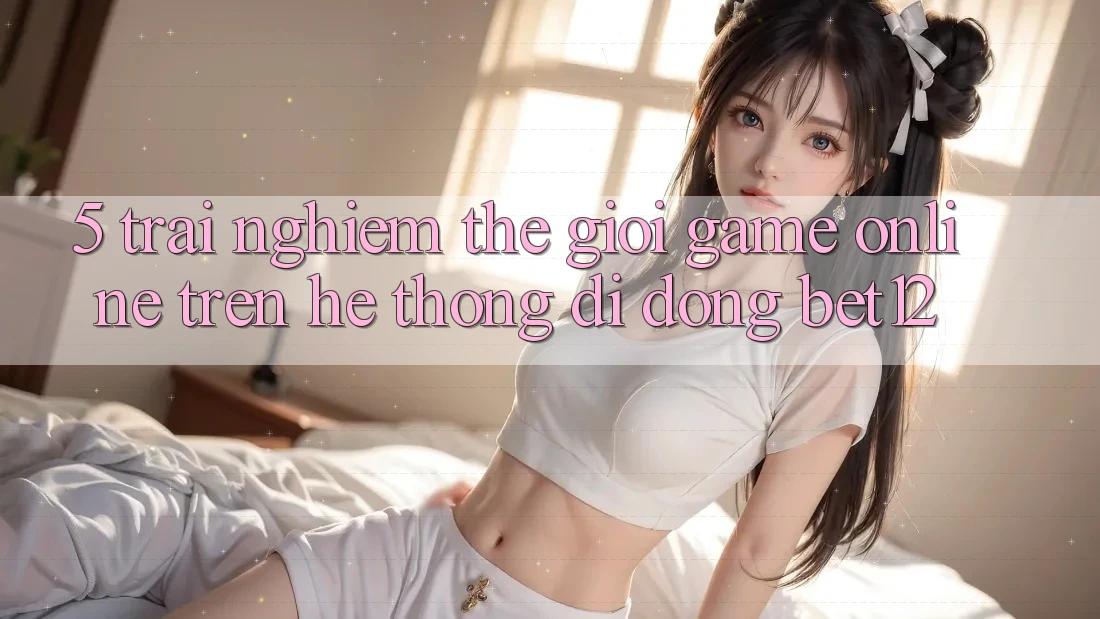 5. Trải nghiệm Thế Giới Game Online Trên Hệ thống di động bet12