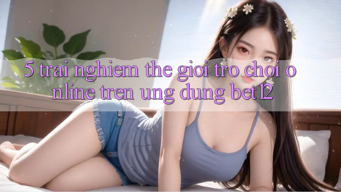 5. Trải nghiệm Thế Giới Trò chơi Online Trên Ứng dụng bet12