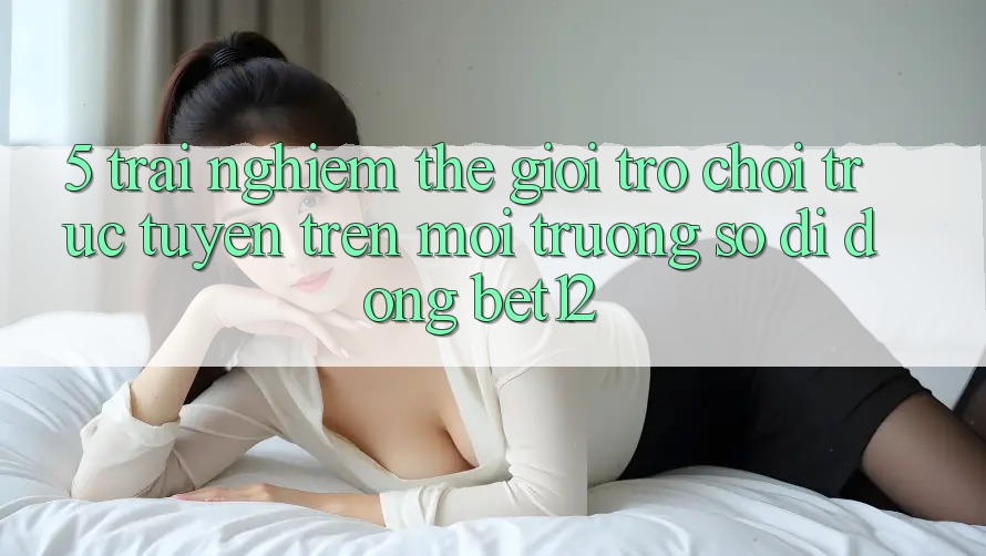 5. Trải nghiệm Thế Giới Trò chơi trực tuyến Trên Môi trường số di động bet12