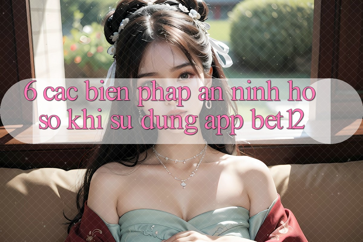 6. Các Biện Pháp An ninh Hồ sơ Khi Sử Dụng App bet12