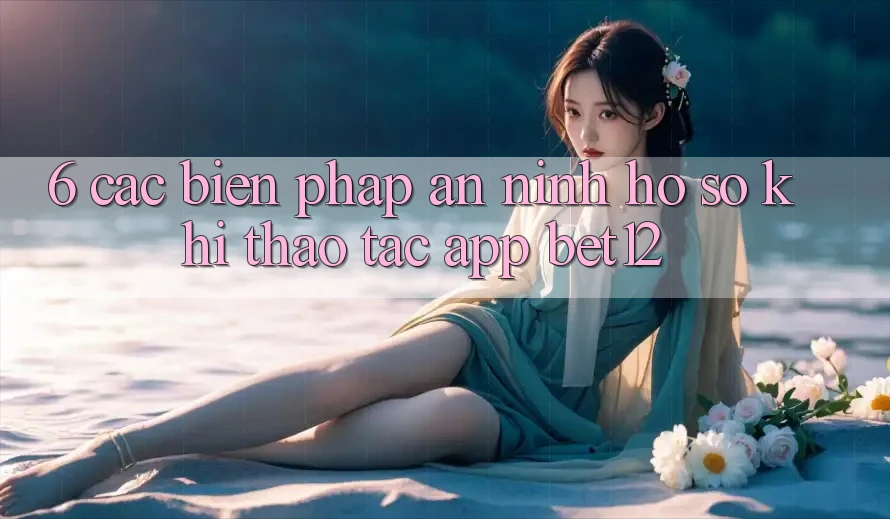 6. Các Biện Pháp An ninh Hồ sơ Khi Thao tác App bet12