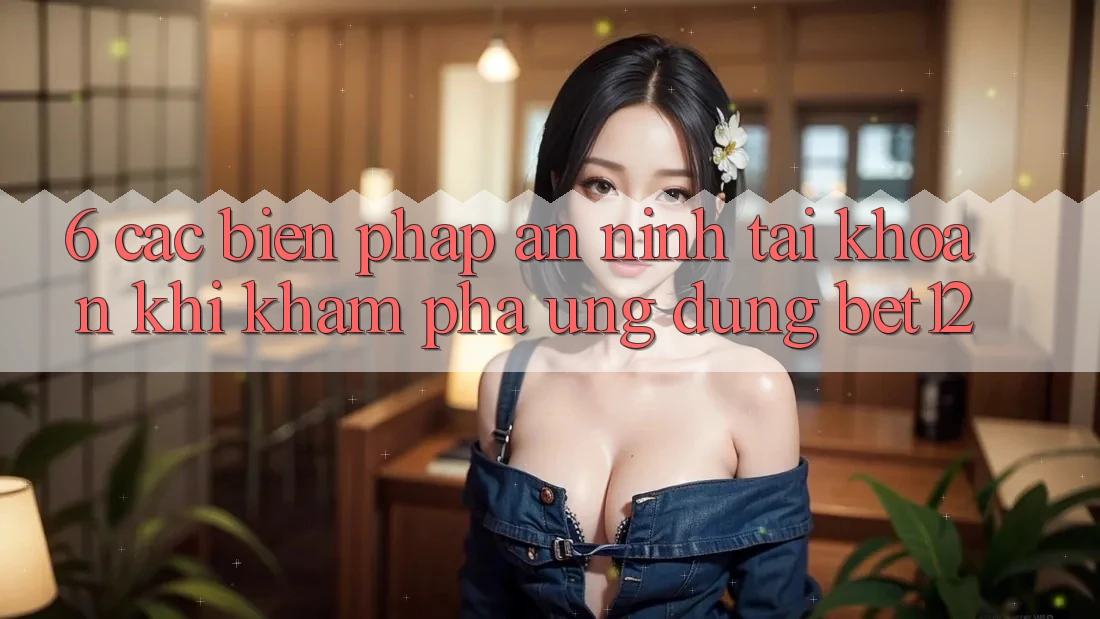 6. Các Biện Pháp An ninh Tài Khoản Khi Khám phá Ứng dụng bet12