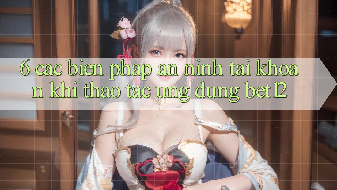 6. Các Biện Pháp An ninh Tài Khoản Khi Thao tác Ứng dụng bet12
