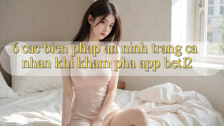 6. Các Biện Pháp An ninh Trang cá nhân Khi Khám phá App bet12