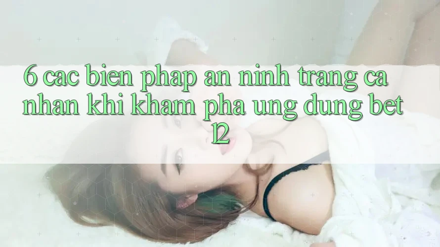 6. Các Biện Pháp An ninh Trang cá nhân Khi Khám phá Ứng dụng bet12
