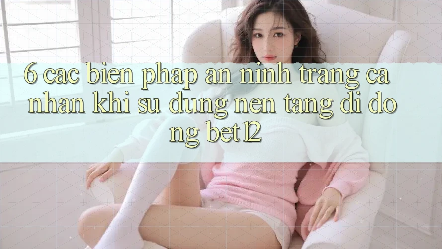 6. Các Biện Pháp An ninh Trang cá nhân Khi Sử dụng Nền tảng di động bet12
