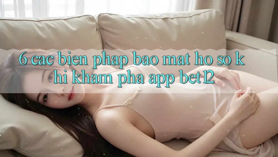 6. Các Biện Pháp Bảo Mật Hồ sơ Khi Khám phá App bet12