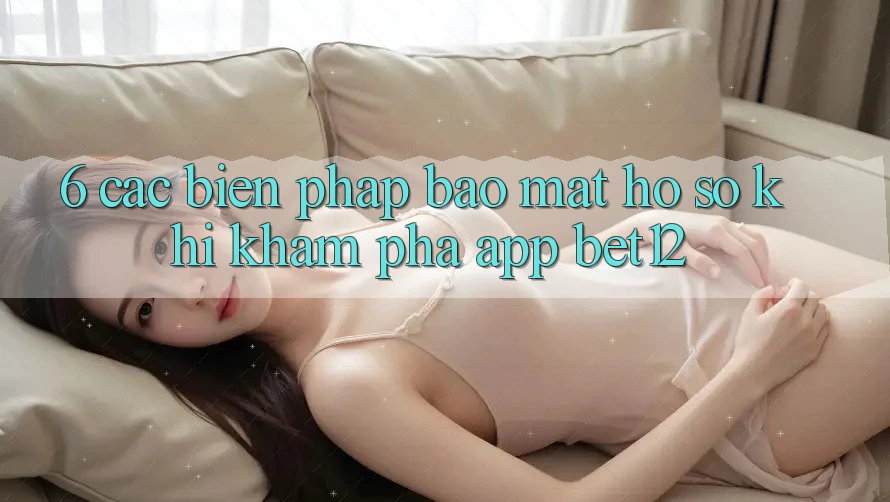 6. Các Biện Pháp Bảo Mật Hồ sơ Khi Khám phá App bet12