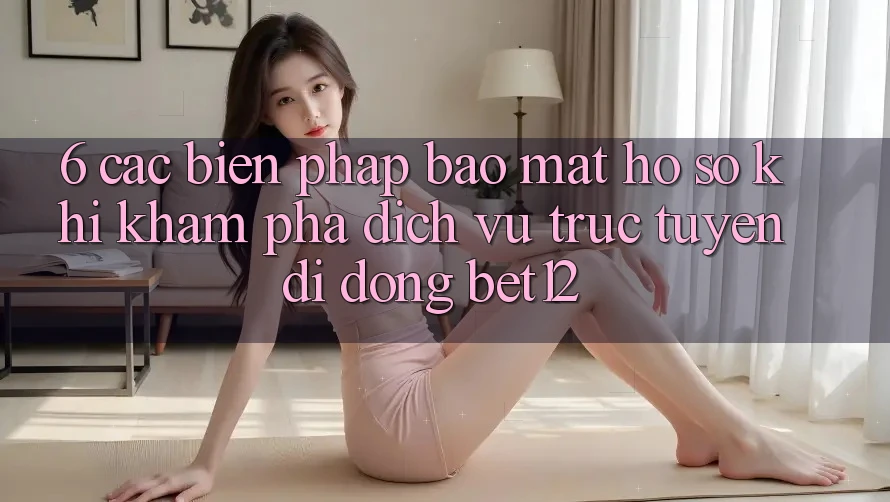 6. Các Biện Pháp Bảo Mật Hồ sơ Khi Khám phá Dịch vụ trực tuyến di động bet12