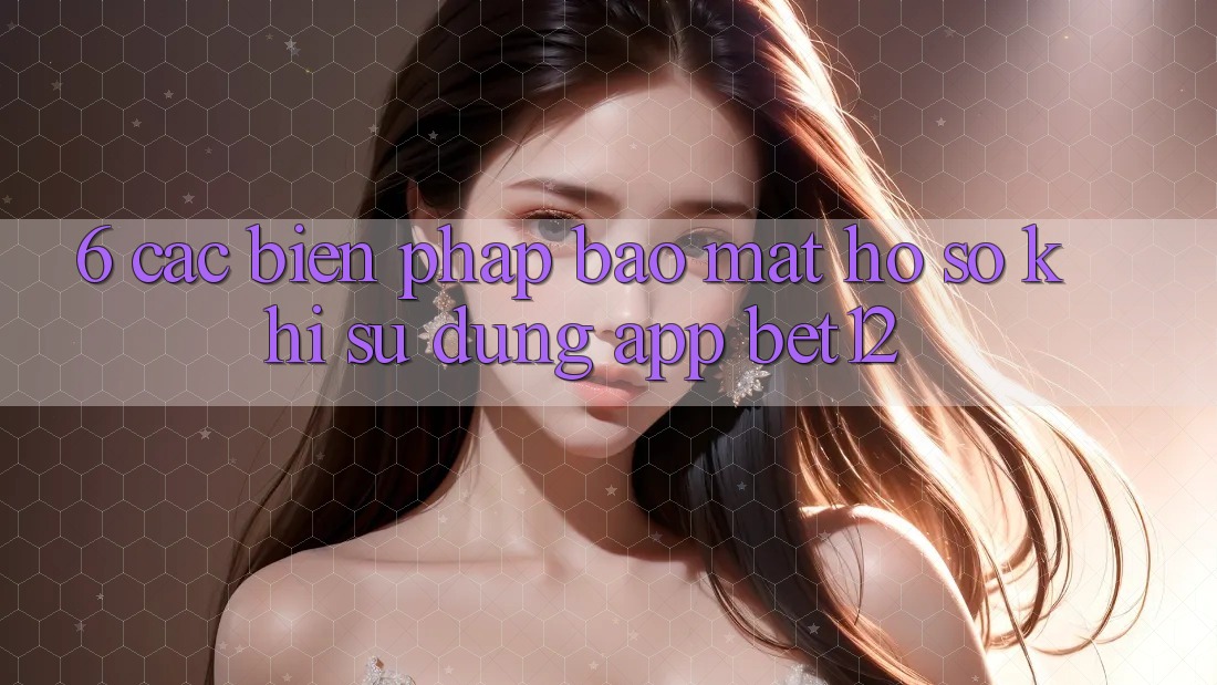 6. Các Biện Pháp Bảo Mật Hồ sơ Khi Sử Dụng App bet12