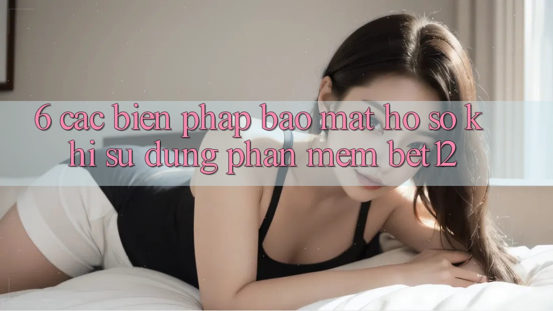 6. Các Biện Pháp Bảo Mật Hồ sơ Khi Sử Dụng Phần mềm bet12