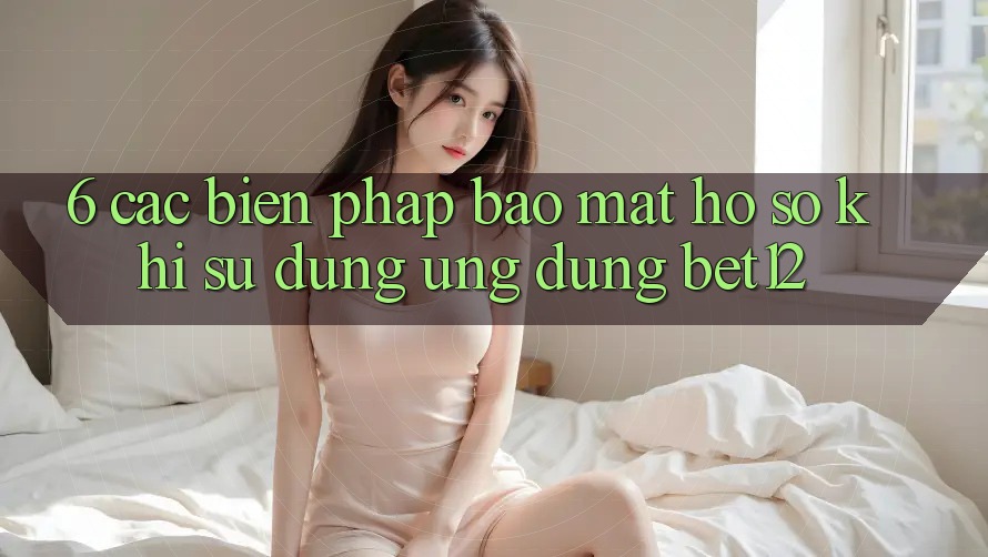 6. Các Biện Pháp Bảo Mật Hồ sơ Khi Sử Dụng Ứng dụng bet12