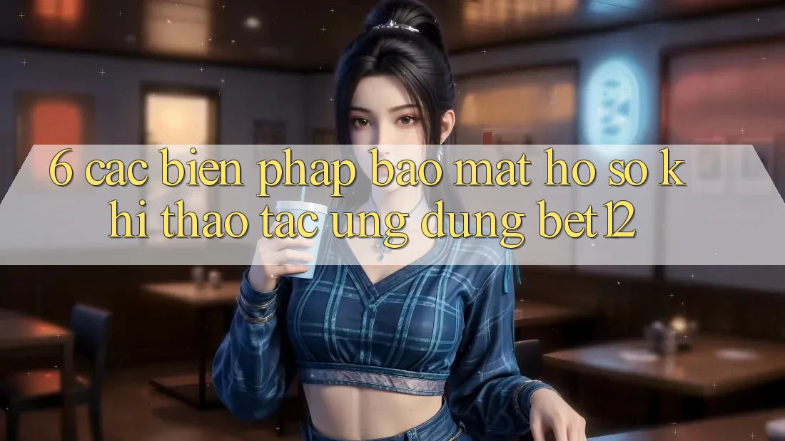 6. Các Biện Pháp Bảo Mật Hồ sơ Khi Thao tác Ứng dụng bet12 6. Các Biện Pháp Bảo Mật Hồ sơ Khi Thao tác Ứng dụng bet12