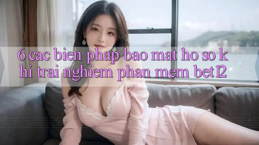 6. Các Biện Pháp Bảo Mật Hồ sơ Khi Trải nghiệm Phần mềm bet12