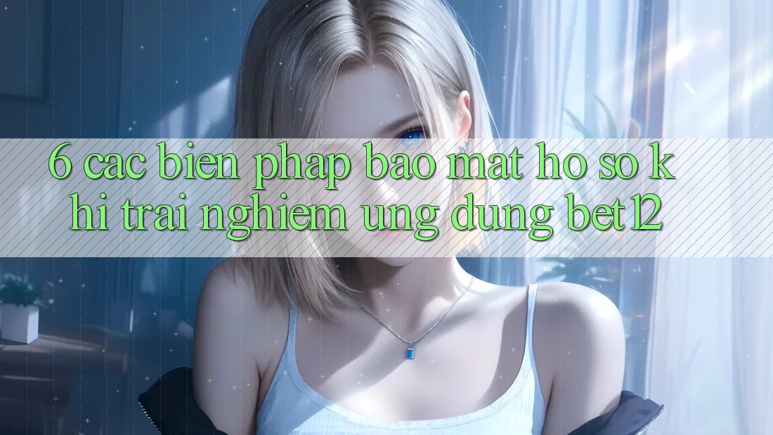 6. Các Biện Pháp Bảo Mật Hồ sơ Khi Trải nghiệm Ứng dụng bet12