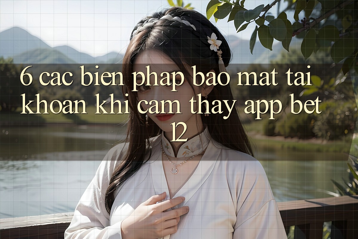 6. Các Biện Pháp Bảo Mật Tài Khoản Khi Cảm thấy App bet12