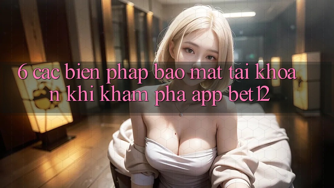 6. Các Biện Pháp Bảo Mật Tài Khoản Khi Khám phá App bet12