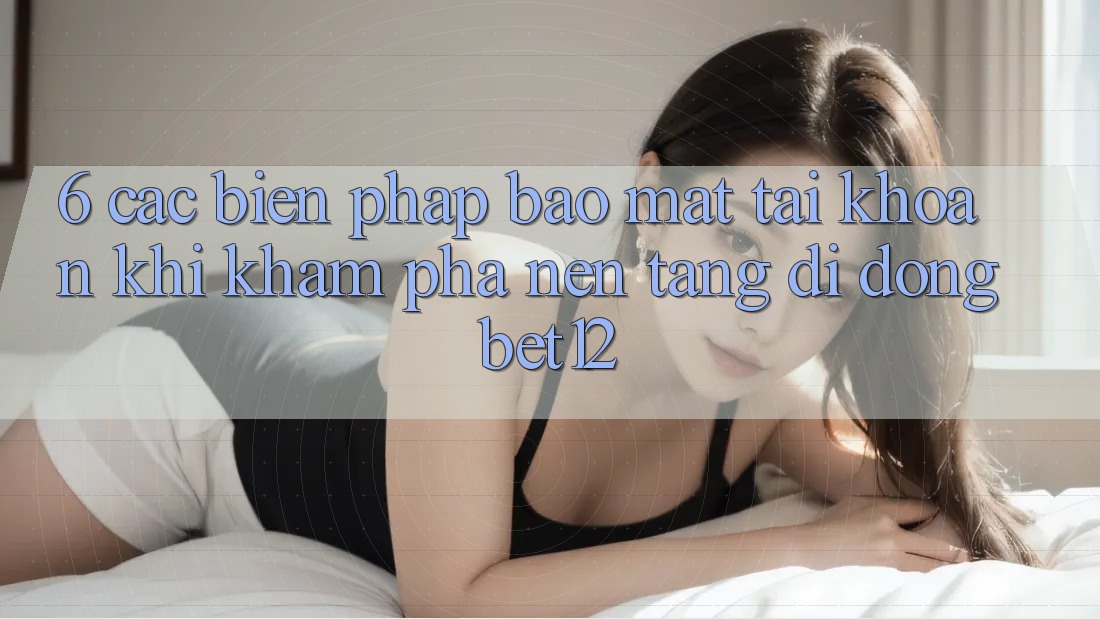 6. Các Biện Pháp Bảo Mật Tài Khoản Khi Khám phá Nền tảng di động bet12