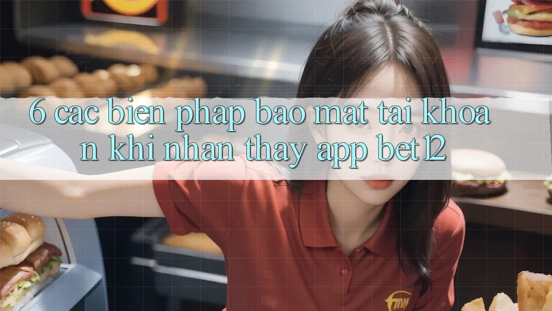 6. Các Biện Pháp Bảo mật Tài Khoản Khi Nhận thấy App bet12