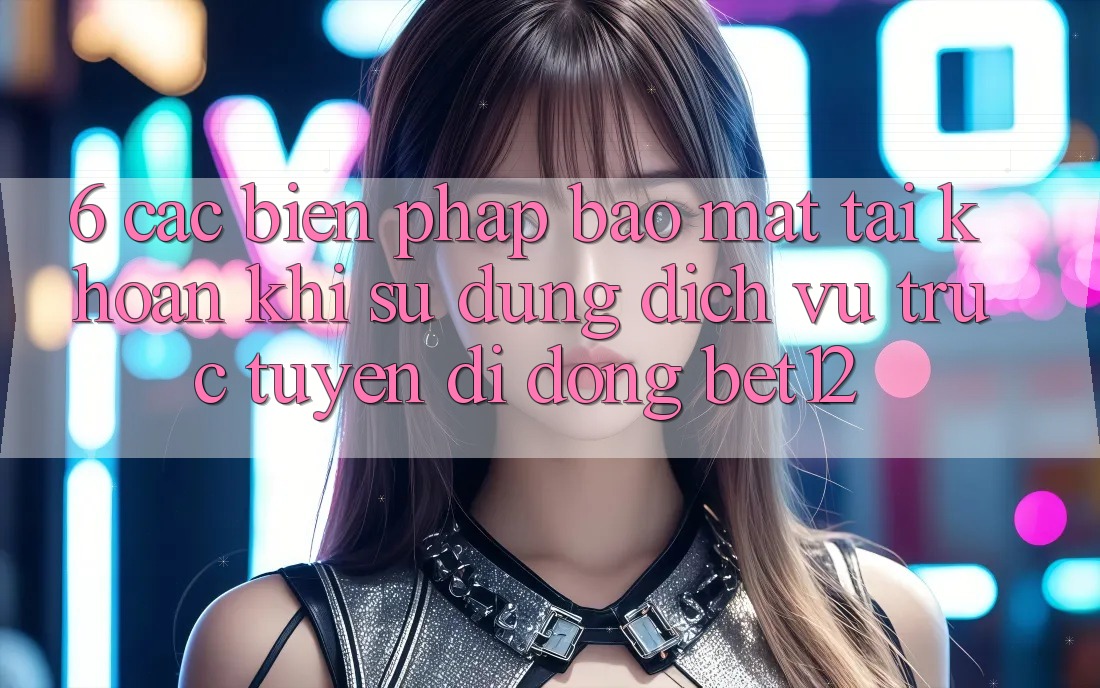 6. Các Biện Pháp Bảo Mật Tài Khoản Khi Sử Dụng Dịch vụ trực tuyến di động bet12