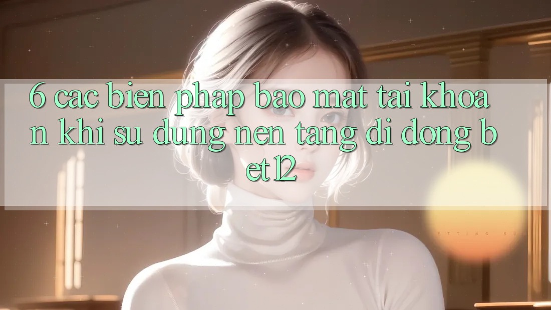 6. Các Biện Pháp Bảo Mật Tài Khoản Khi Sử Dụng Nền tảng di động bet12