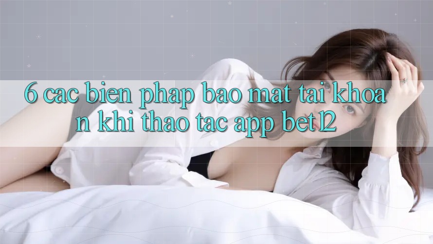 6. Các Biện Pháp Bảo Mật Tài khoản Khi Thao tác App bet12