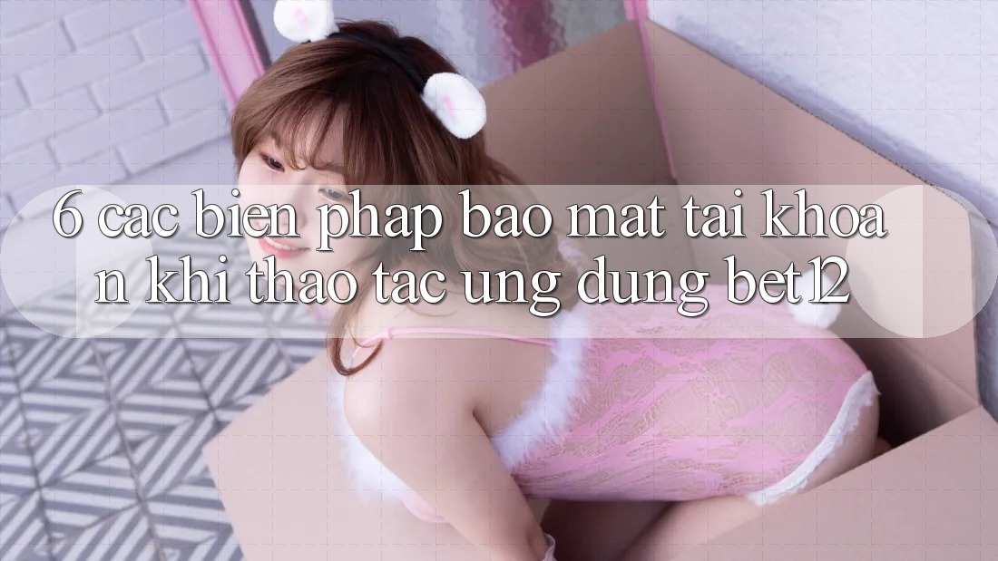 6. Các Biện Pháp Bảo Mật Tài Khoản Khi Thao tác Ứng dụng bet12