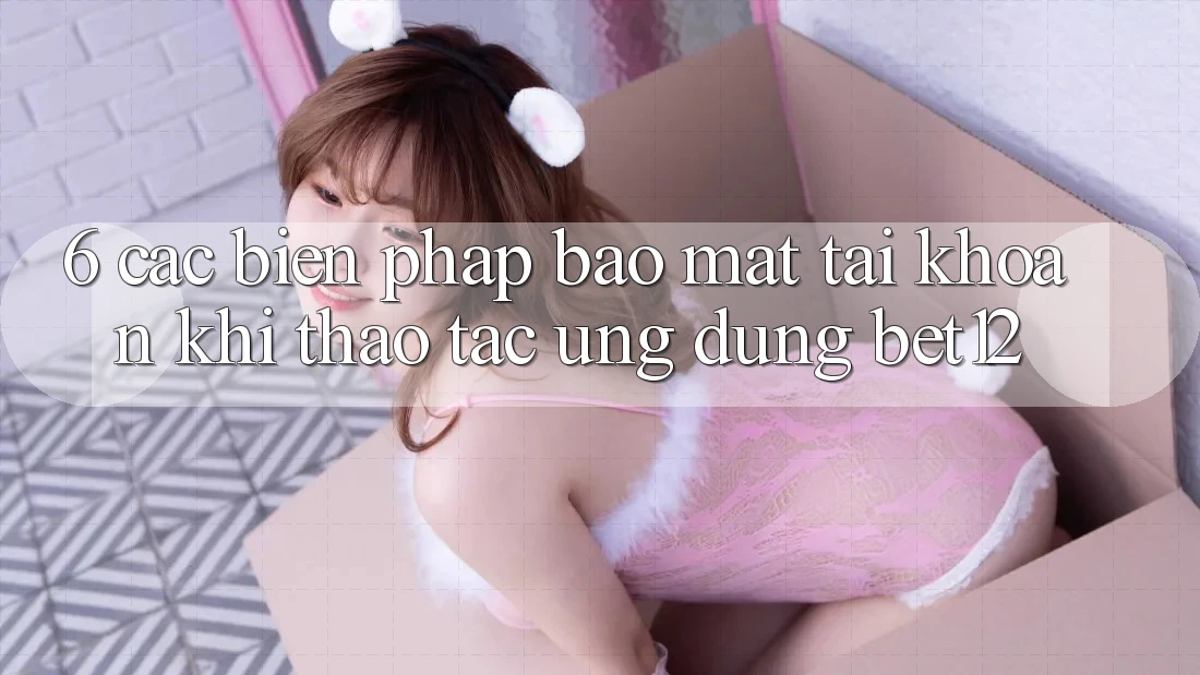 6. Các Biện Pháp Bảo Mật Tài Khoản Khi Thao tác Ứng dụng bet12