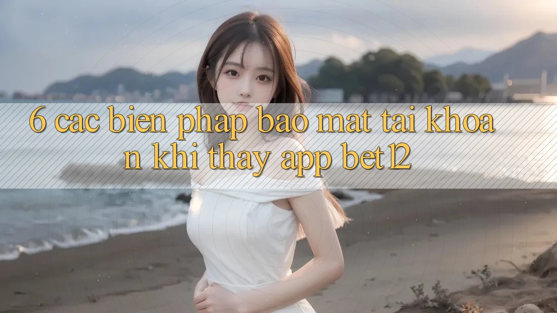 6. Các Biện Pháp Bảo Mật Tài Khoản Khi Thấy App bet12