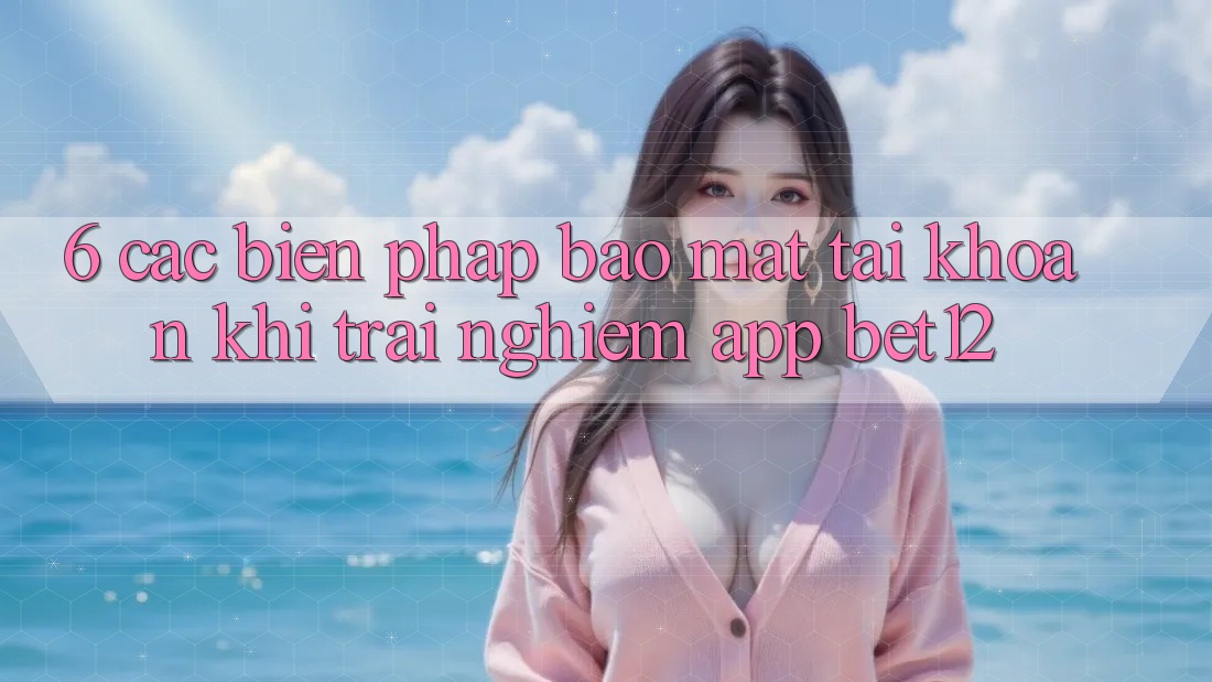 6. Các Biện Pháp Bảo Mật Tài Khoản Khi Trải nghiệm App bet12