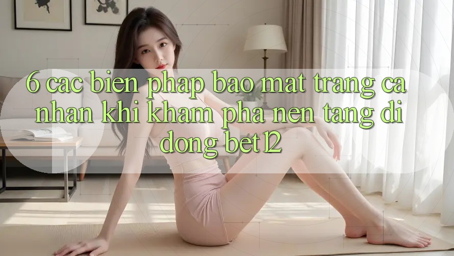 6. Các Biện Pháp Bảo Mật Trang cá nhân Khi Khám phá Nền tảng di động bet12