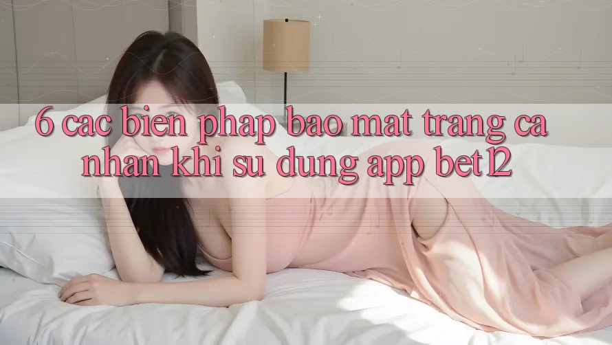6. Các Biện Pháp Bảo Mật Trang cá nhân Khi Sử Dụng App bet12