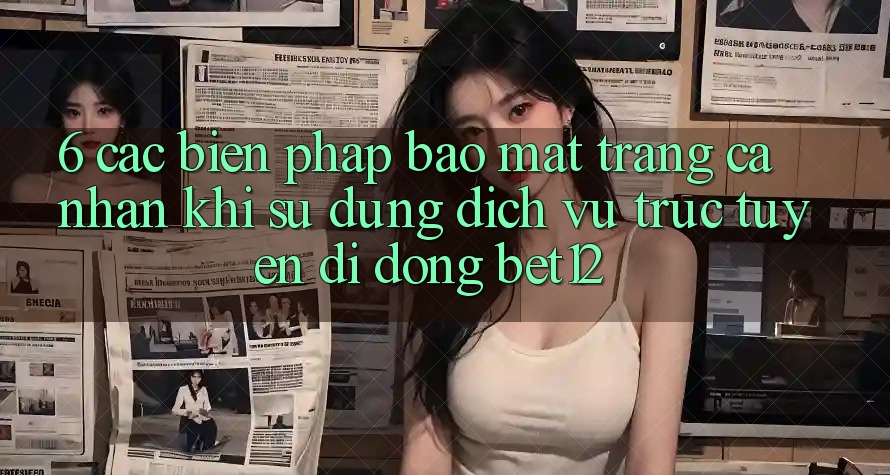 6. Các Biện Pháp Bảo Mật Trang cá nhân Khi Sử Dụng Dịch vụ trực tuyến di động bet12