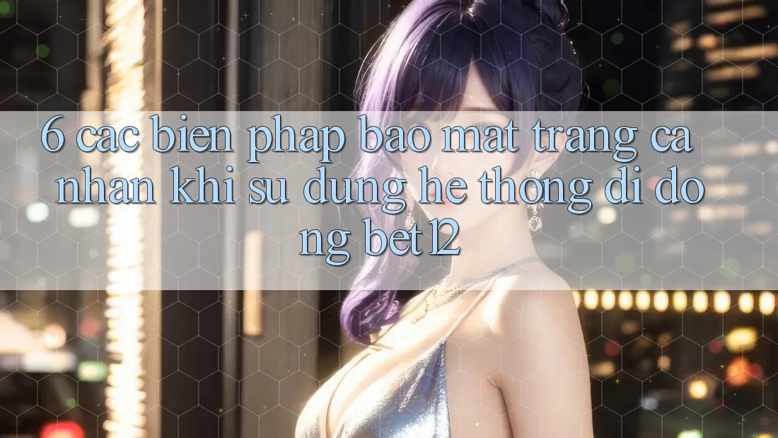 6. Các Biện Pháp Bảo Mật Trang cá nhân Khi Sử Dụng Hệ thống di động bet12 6. Các Biện Pháp Bảo Mật Trang cá nhân Khi Sử Dụng Hệ thống di động bet12