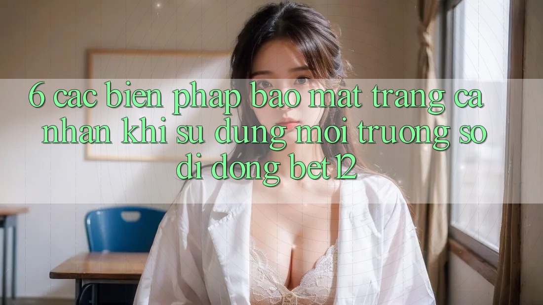 6. Các Biện Pháp Bảo Mật Trang cá nhân Khi Sử Dụng Môi trường số di động bet12 6. Các Biện Pháp Bảo Mật Trang cá nhân Khi Sử Dụng Môi trường số di động bet12
