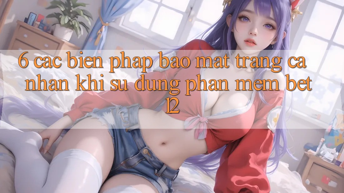 6. Các Biện Pháp Bảo Mật Trang cá nhân Khi Sử Dụng Phần mềm bet12