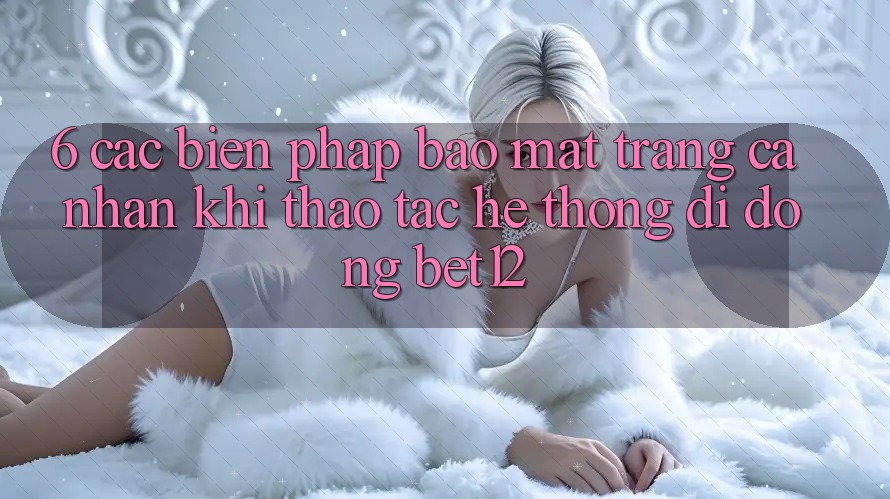 6. Các Biện Pháp Bảo Mật Trang cá nhân Khi Thao tác Hệ thống di động bet12 6. Các Biện Pháp Bảo Mật Trang cá nhân Khi Thao tác Hệ thống di động bet12