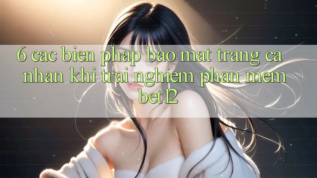 6. Các Biện Pháp Bảo Mật Trang cá nhân Khi Trải nghiệm Phần mềm bet12