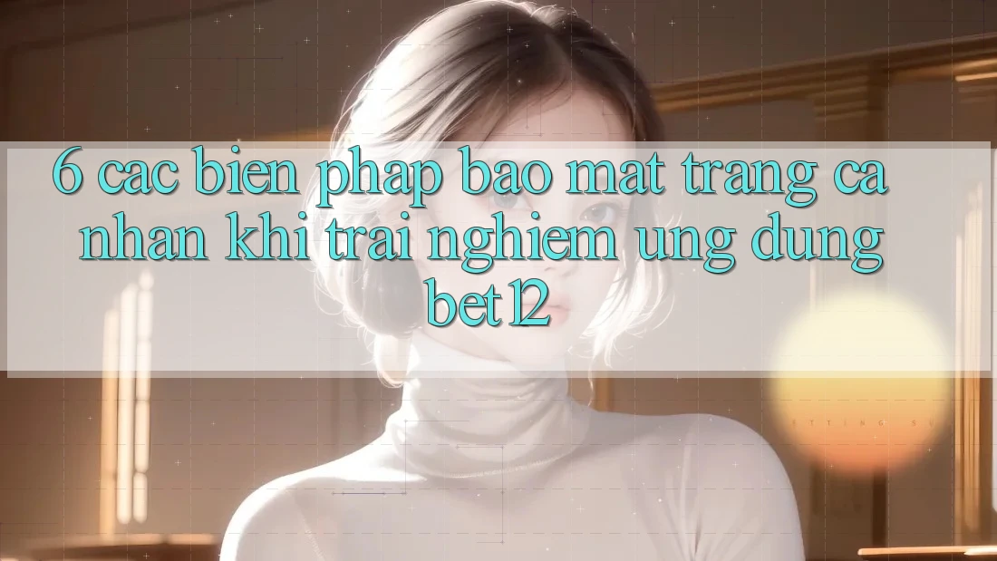 6. Các Biện Pháp Bảo mật Trang cá nhân Khi Trải nghiệm Ứng dụng bet12
