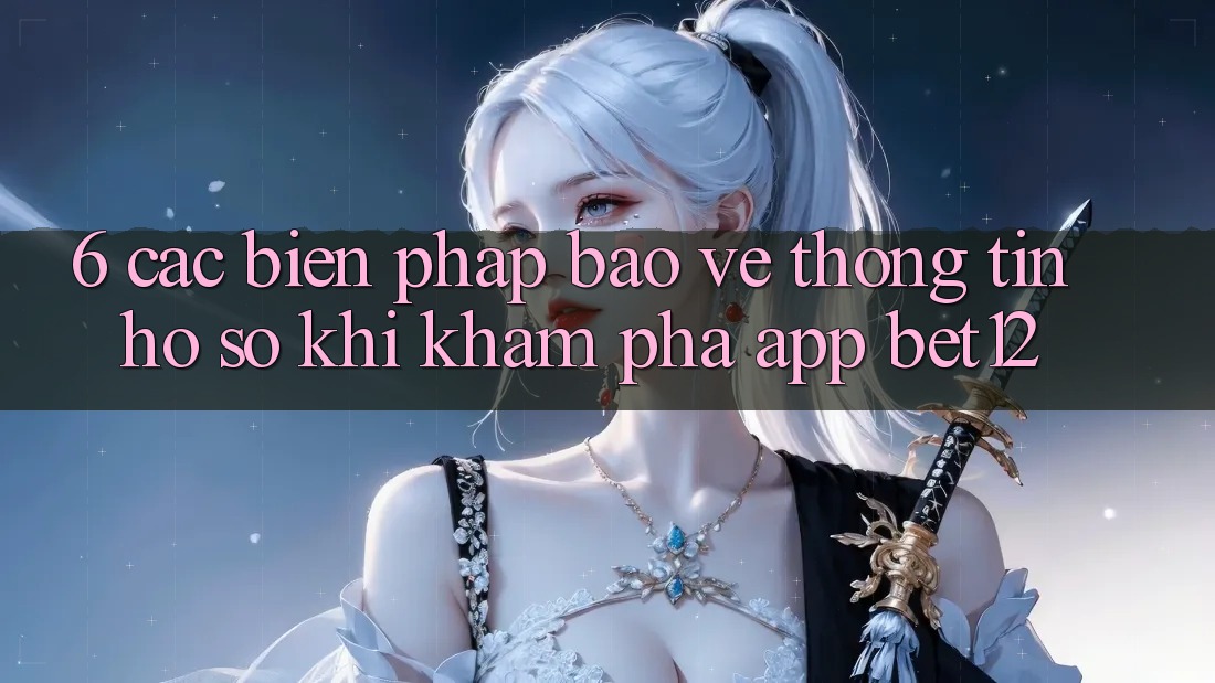 6. Các Biện Pháp Bảo vệ thông tin Hồ sơ Khi Khám phá App bet12 6. Các Biện Pháp Bảo vệ thông tin Hồ sơ Khi Khám phá App bet12