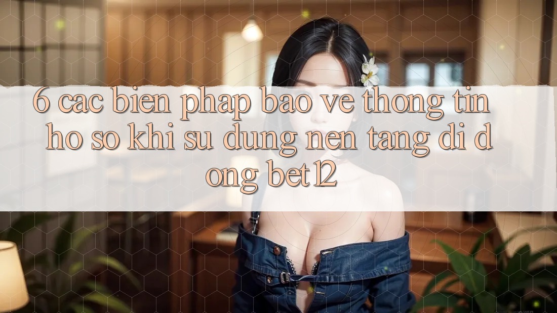 6. Các Biện Pháp Bảo vệ thông tin Hồ sơ Khi Sử Dụng Nền tảng di động bet12