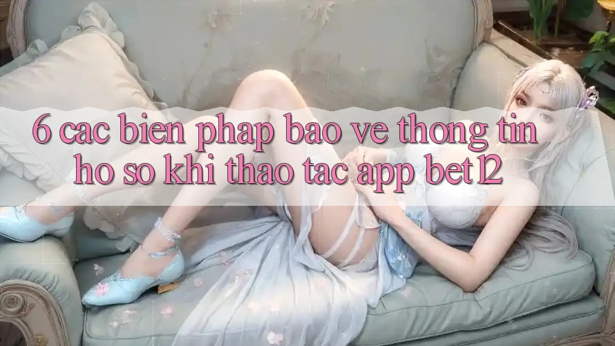 6. Các Biện Pháp Bảo vệ thông tin Hồ sơ Khi Thao tác App bet12