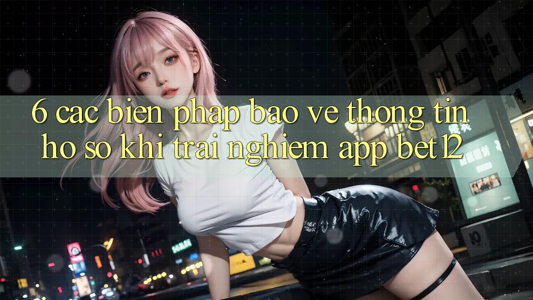 6. Các Biện Pháp Bảo vệ thông tin Hồ sơ Khi Trải nghiệm App bet12