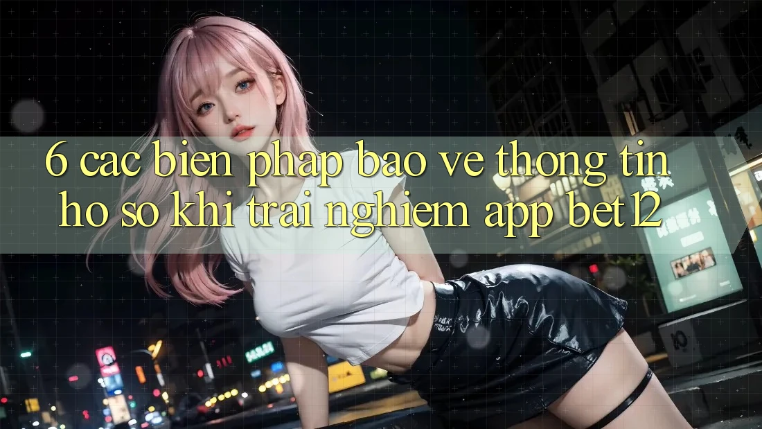 6. Các Biện Pháp Bảo vệ thông tin Hồ sơ Khi Trải nghiệm App bet12
