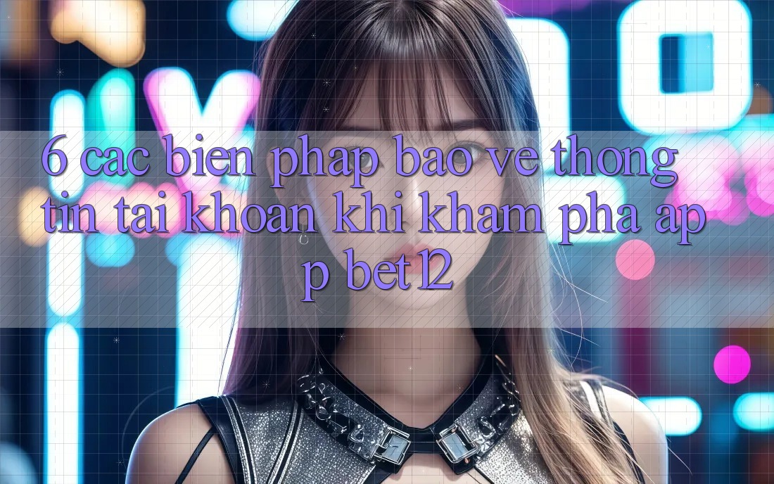6. Các Biện Pháp Bảo vệ thông tin Tài Khoản Khi Khám phá App bet12