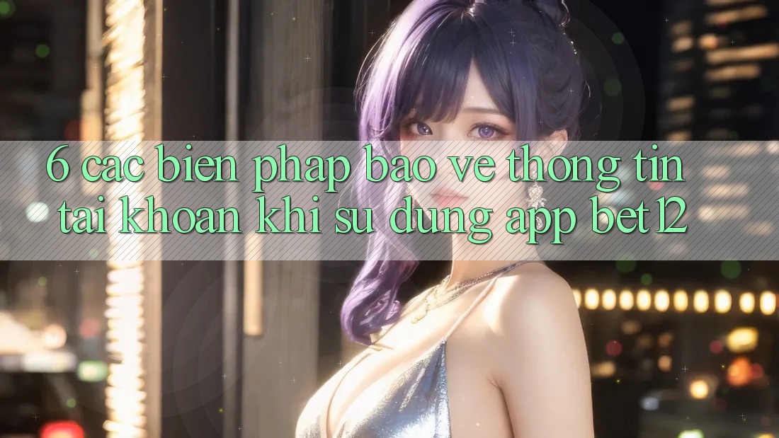 6. Các Biện Pháp Bảo vệ thông tin Tài Khoản Khi Sử Dụng App bet12 6. Các Biện Pháp Bảo vệ thông tin Tài Khoản Khi Sử Dụng App bet12