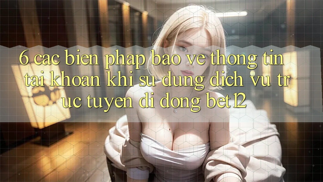 6. Các Biện Pháp Bảo vệ thông tin Tài Khoản Khi Sử Dụng Dịch vụ trực tuyến di động bet12