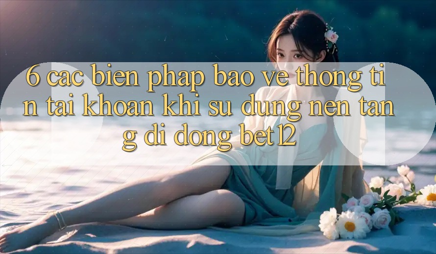 6. Các Biện Pháp Bảo vệ thông tin Tài Khoản Khi Sử Dụng Nền tảng di động bet12