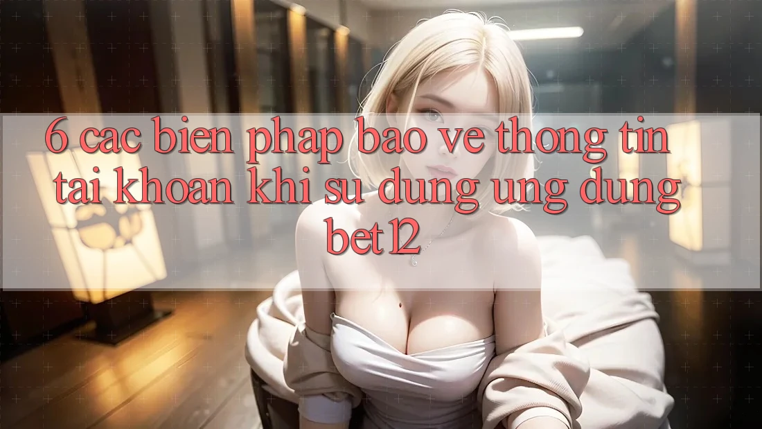 6. Các Biện Pháp Bảo vệ thông tin Tài Khoản Khi Sử Dụng Ứng dụng bet12