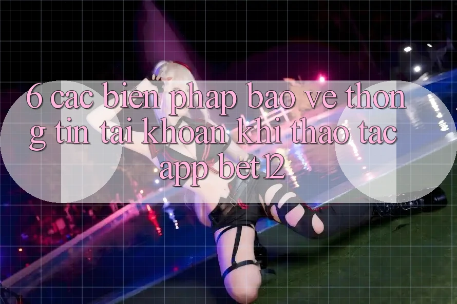 6. Các Biện Pháp Bảo vệ thông tin Tài Khoản Khi Thao tác App bet12 6. Các Biện Pháp Bảo vệ thông tin Tài Khoản Khi Thao tác App bet12